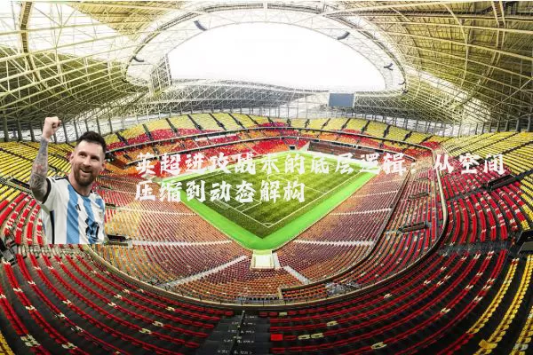 英超进攻战术的底层逻辑:从空间压缩到动态解构