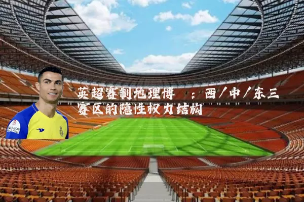 英超赛制地理博弈:西/中/东三赛区的隐性权力结构