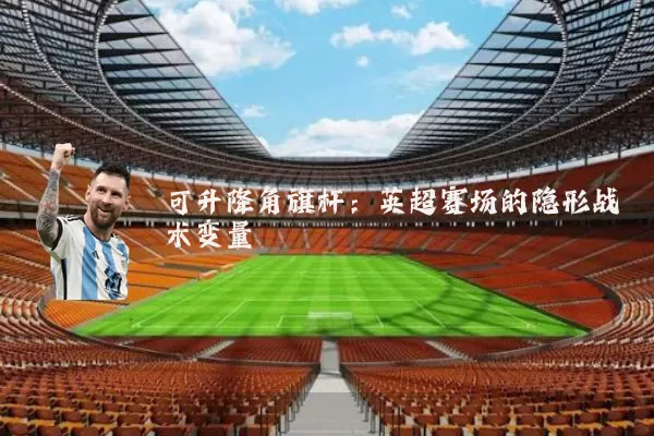 可升降角旗杆：英超赛场的隐形战术变量